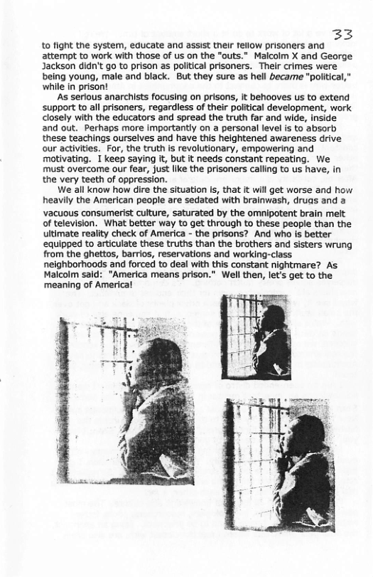 33 to fight the system, educate and assist their fellow prisoners and attempt to work with those of us on the "outs.” Malcolm X and George Jackson didn’t go to prison as political prisoners. Their crimes were being young, male and black. But they sure as hell becarme "poliitical,” while in prisont As serious anarchists focusing on prisons, it behooves us to extend support to all prisoners, regardless of their poiitical development, work closely with the educators and spread the truth far and wide, inside and out. Perhaps more importantly on a personal level is to absorb these teachings ourselves and have this heightened awareness drive our activities. For, the truth is revolutionary, empowering and motivating. 1 keep saying it, but it needs constant repeating. We must overcome our fear, just like the prisoners calling to us have, in the very teeth of oppression. We all know how dire the situation Is, that it will get worse and how heavily the American people are sedated with brainwash, druas and a vacuous consumerist culture, saturated by the omnipotent brain melt of television. What better way to get through to these people than the ultimate reality check of America - the prisons? And who is better equipped to articulate these truths than the brothers and sisters wrung from the ghettos, barrios, reservations and working-class neighborhoods and forced to deal with this constant nightmare? As Malcolm said: "America means prison." Well then, let’s get to the meaning of Americal